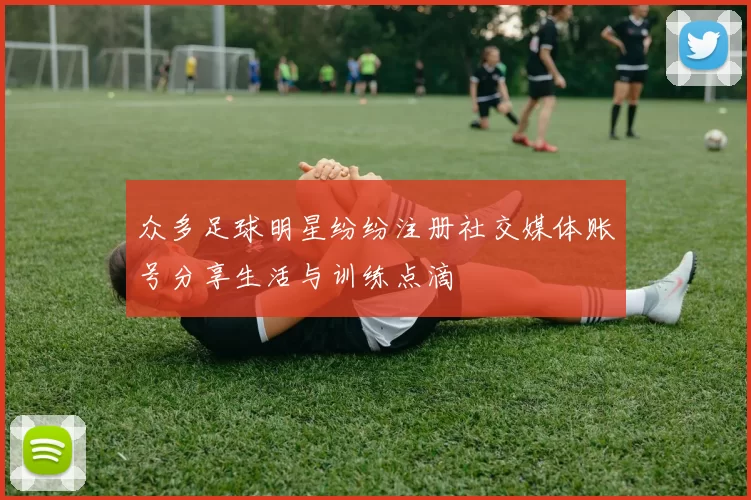 众多足球明星纷纷注册社交媒体账号分享生活与训练点滴