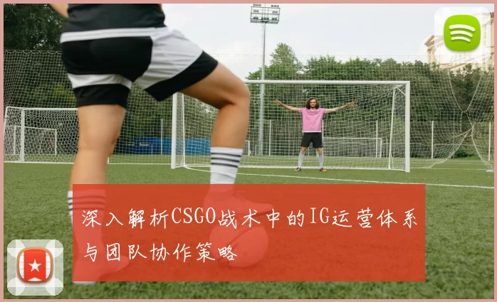 深入解析CSGO战术中的IG运营体系与团队协作策略