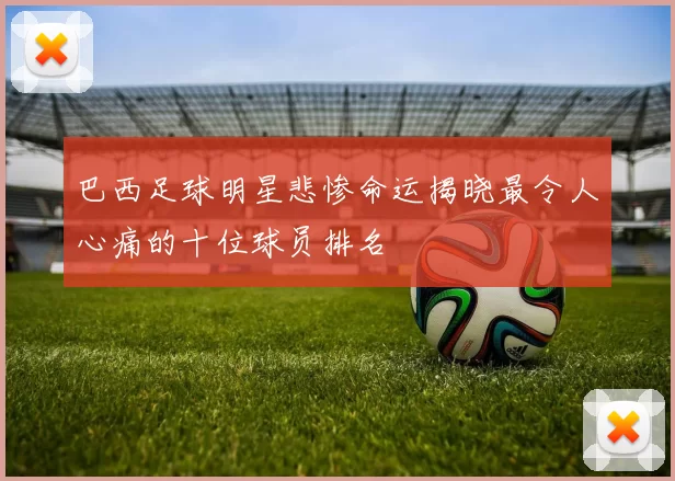 巴西足球明星悲惨命运揭晓最令人心痛的十位球员排名