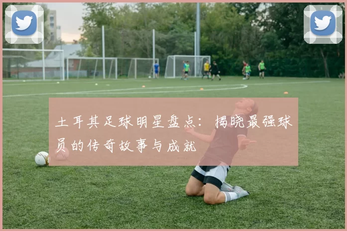 土耳其足球明星盘点：揭晓最强球员的传奇故事与成就