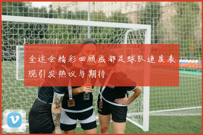 全运会精彩回顾成都足球队速度表现引发热议与期待