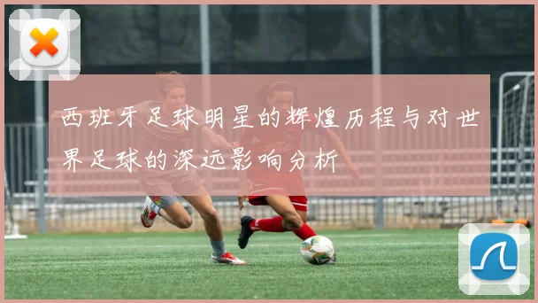 西班牙足球明星的辉煌历程与对世界足球的深远影响分析