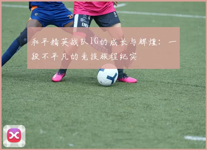 和平精英战队IG的成长与辉煌：一段不平凡的竞技旅程纪实