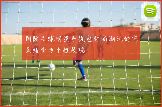 国际足球明星手提包时尚潮流的完美结合与个性展现