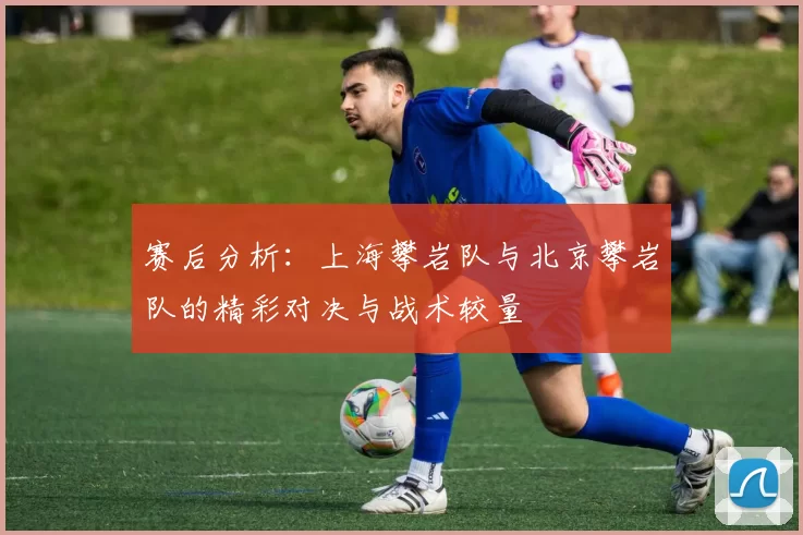 赛后分析：上海攀岩队与北京攀岩队的精彩对决与战术较量