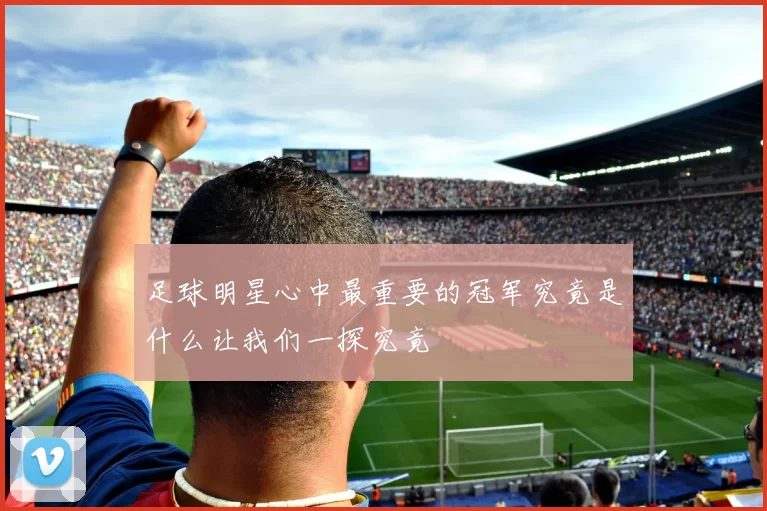 足球明星心中最重要的冠军究竟是什么让我们一探究竟