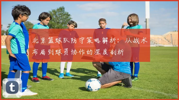 北京篮球队防守策略解析：从战术布局到球员协作的深度剖析