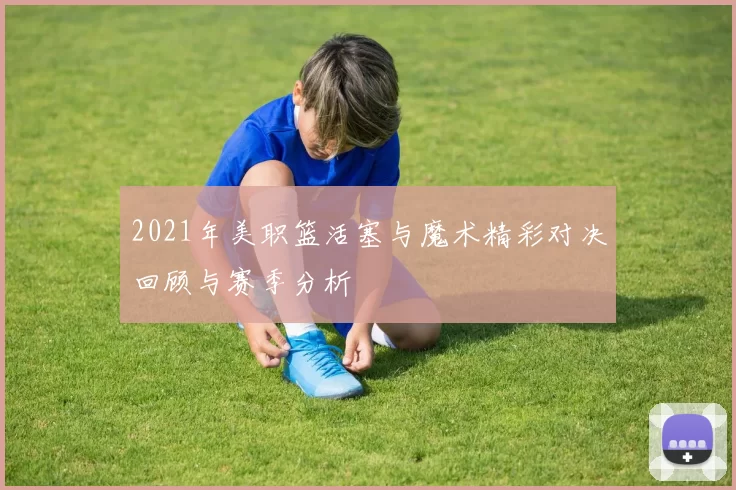 2021年美职篮活塞与魔术精彩对决回顾与赛季分析