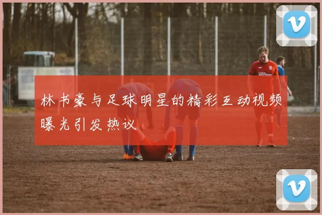 林书豪与足球明星的精彩互动视频曝光引发热议