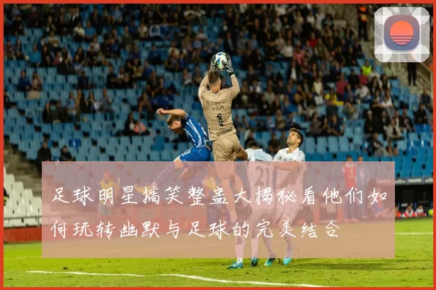 足球明星搞笑整蛊大揭秘看他们如何玩转幽默与足球的完美结合