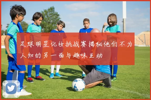 足球明星化妆挑战赛揭秘他们不为人知的另一面与趣味互动