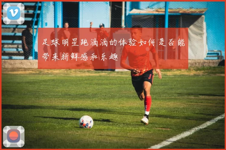 足球明星跑滴滴的体验如何是否能带来新鲜感和乐趣