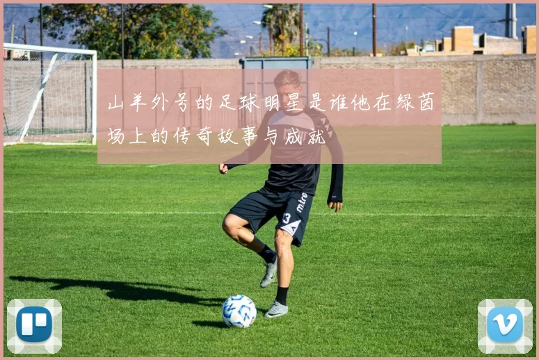 山羊外号的足球明星是谁他在绿茵场上的传奇故事与成就