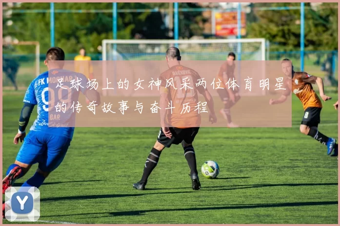 足球场上的女神风采两位体育明星的传奇故事与奋斗历程