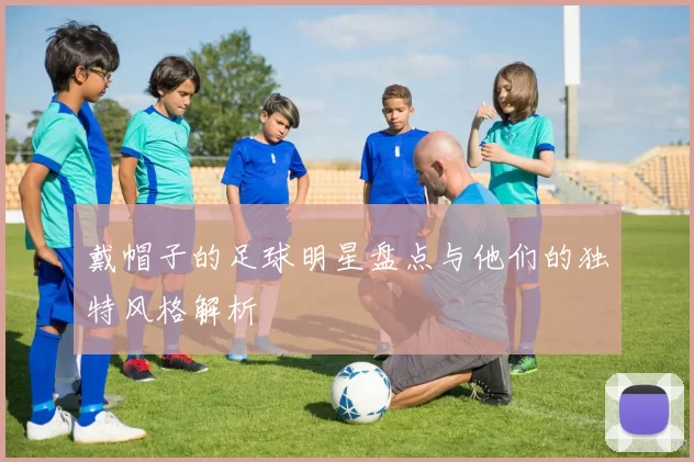 戴帽子的足球明星盘点与他们的独特风格解析