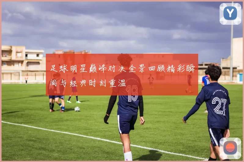 足球明星巅峰对决全景回顾精彩瞬间与经典时刻重温