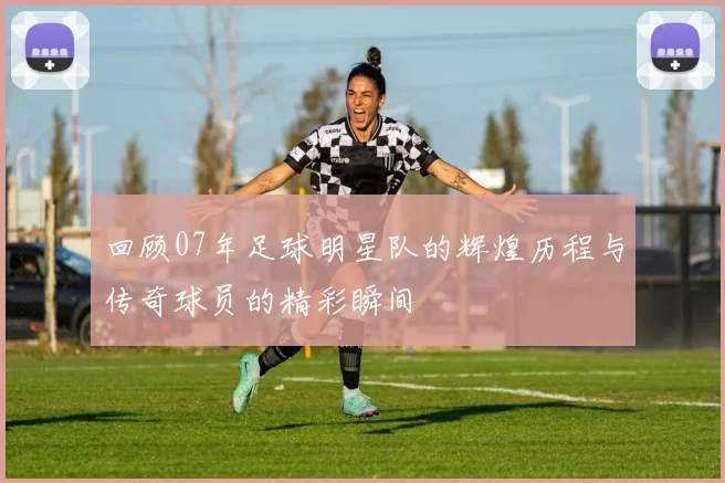 回顾07年足球明星队的辉煌历程与传奇球员的精彩瞬间