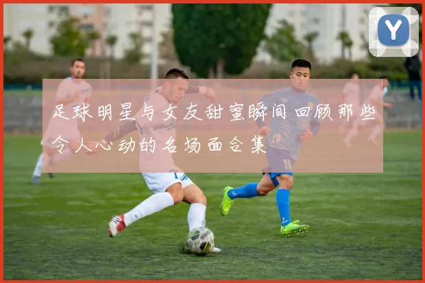 足球明星与女友甜蜜瞬间回顾那些令人心动的名场面合集