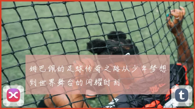 姆巴佩的足球传奇之路从少年梦想到世界舞台的闪耀时刻