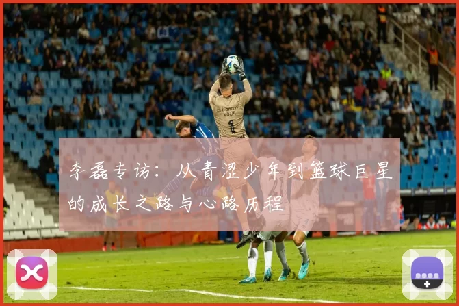 李磊专访：从青涩少年到篮球巨星的成长之路与心路历程