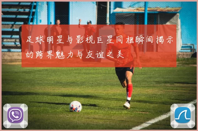 足球明星与影视巨星同框瞬间揭示的跨界魅力与友谊之美