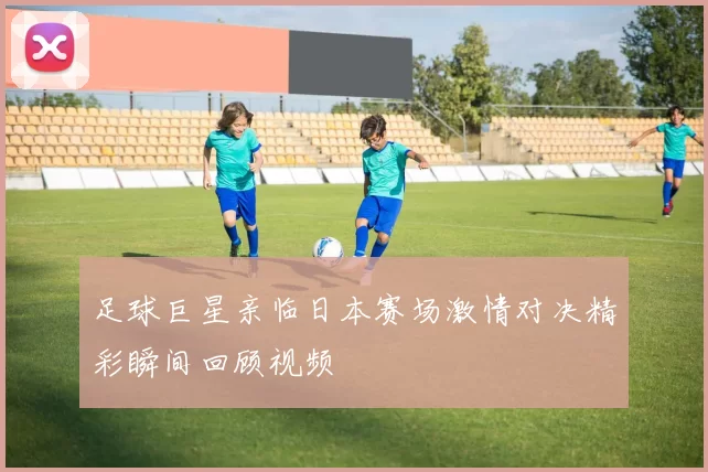 足球巨星亲临日本赛场激情对决精彩瞬间回顾视频