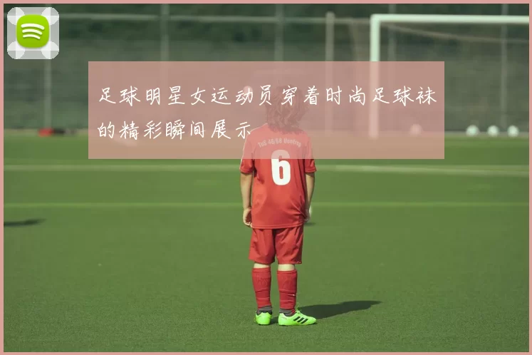 足球明星女运动员穿着时尚足球袜的精彩瞬间展示