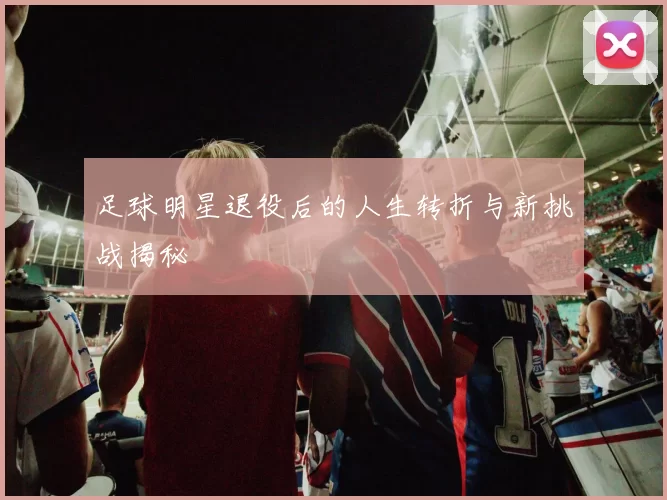 足球明星退役后的人生转折与新挑战揭秘