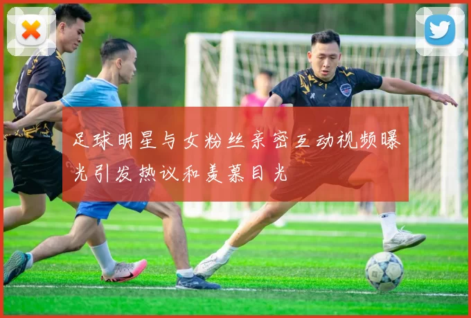 足球明星与女粉丝亲密互动视频曝光引发热议和羡慕目光