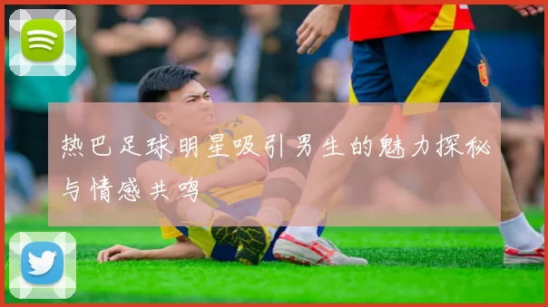 热巴足球明星吸引男生的魅力探秘与情感共鸣