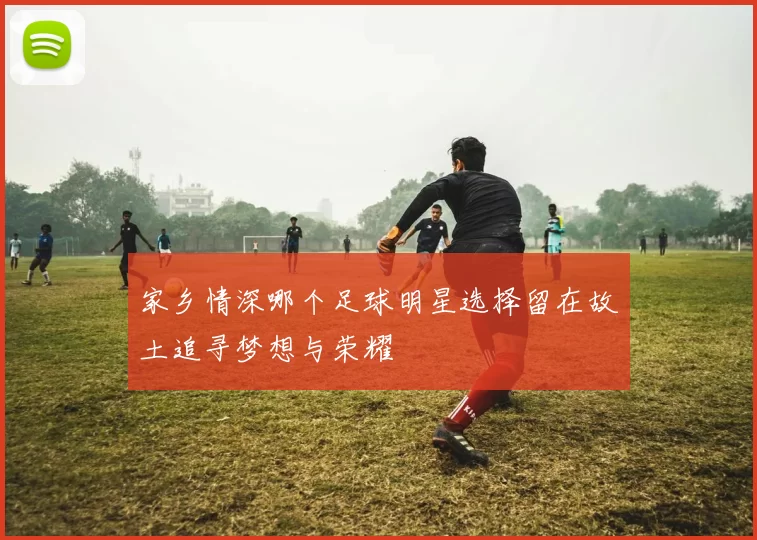 家乡情深哪个足球明星选择留在故土追寻梦想与荣耀