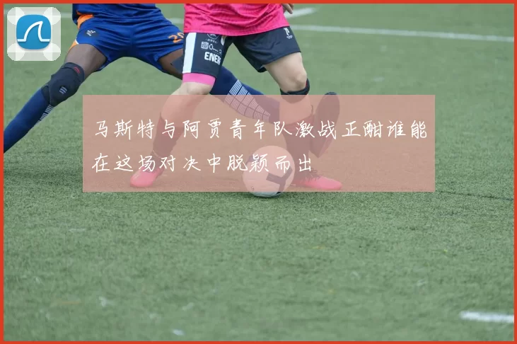马斯特与阿贾青年队激战正酣谁能在这场对决中脱颖而出