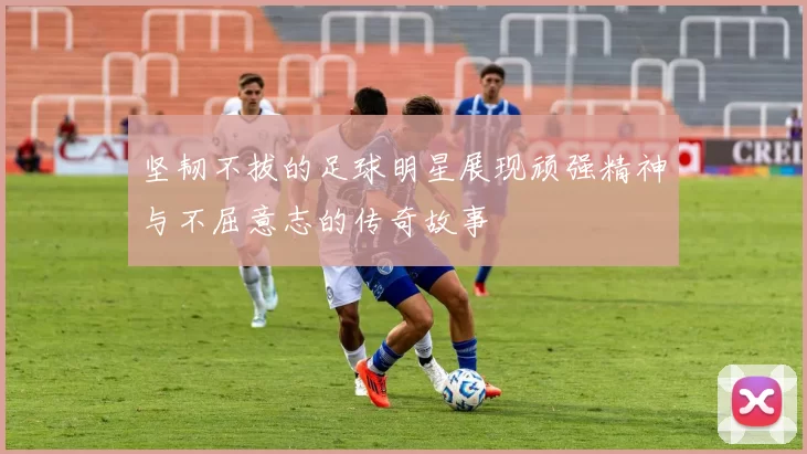 坚韧不拔的足球明星展现顽强精神与不屈意志的传奇故事