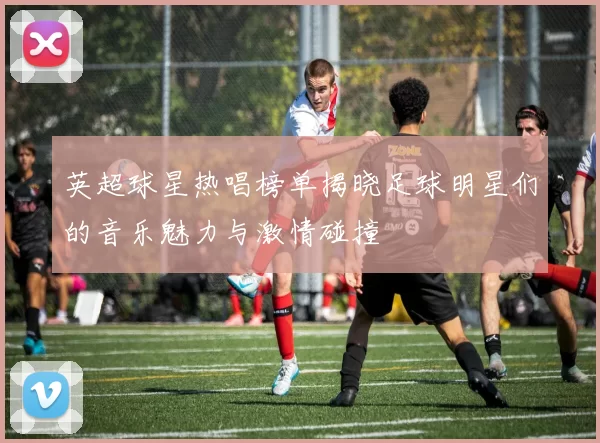 英超球星热唱榜单揭晓足球明星们的音乐魅力与激情碰撞