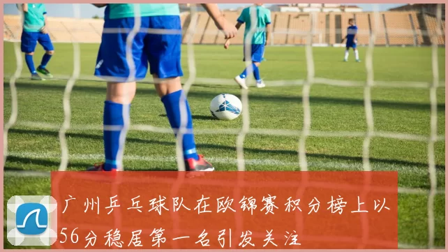 广州乒乓球队在欧锦赛积分榜上以56分稳居第一名引发关注