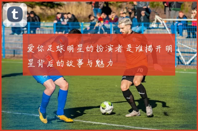 爱你足球明星的扮演者是谁揭开明星背后的故事与魅力