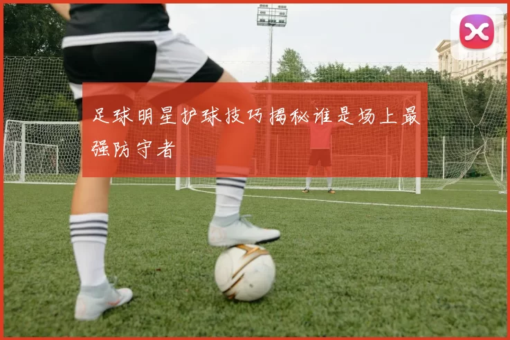 足球明星护球技巧揭秘谁是场上最强防守者