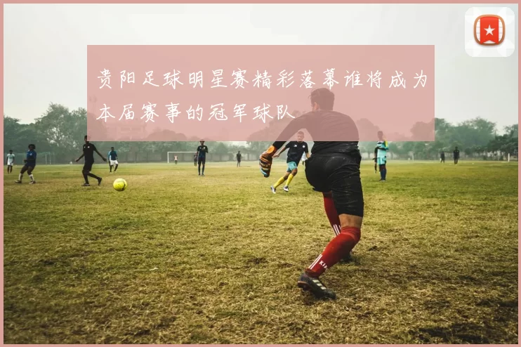 贵阳足球明星赛精彩落幕谁将成为本届赛事的冠军球队
