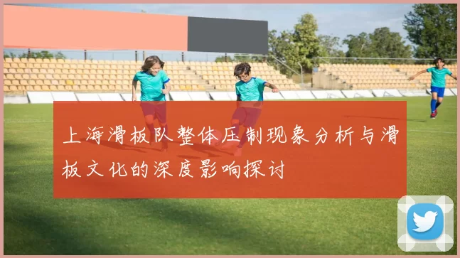 上海滑板队整体压制现象分析与滑板文化的深度影响探讨