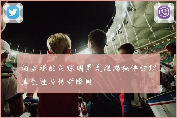 向后退的足球明星是谁揭秘他的职业生涯与传奇瞬间