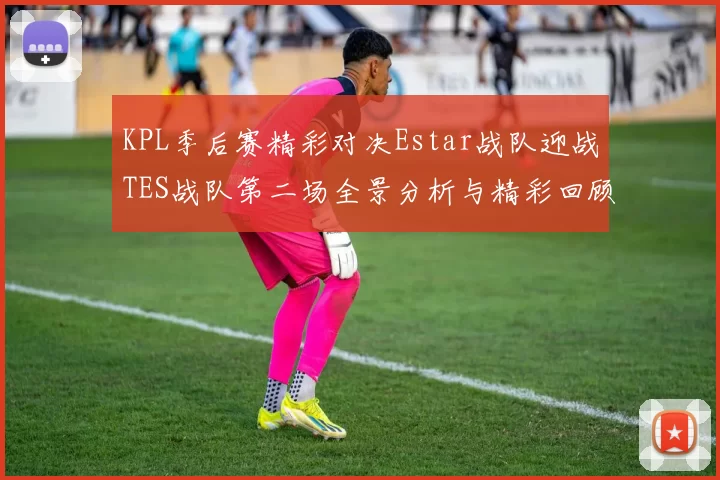 KPL季后赛精彩对决Estar战队迎战TES战队第二场全景分析与精彩回顾