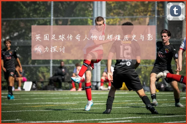 英国足球传奇人物的辉煌历史与影响力探讨