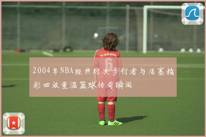 2004年NBA经典对决步行者与活塞精彩回放重温篮球传奇瞬间
