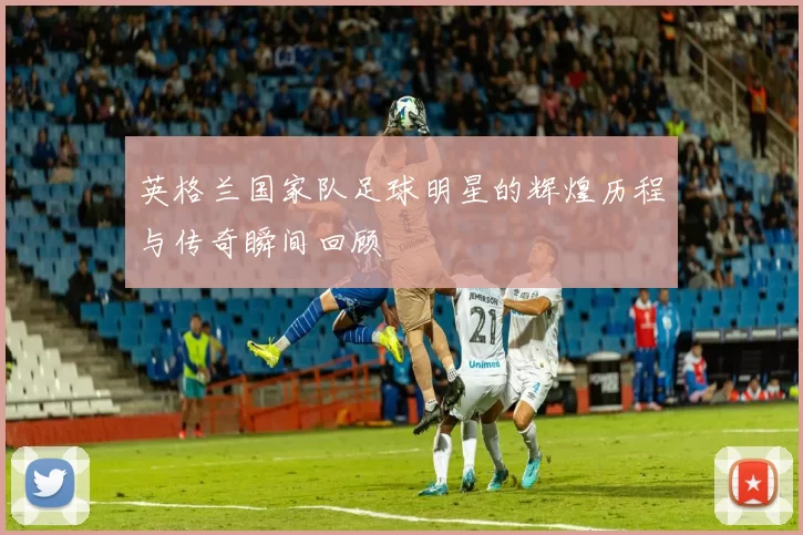 英格兰国家队足球明星的辉煌历程与传奇瞬间回顾