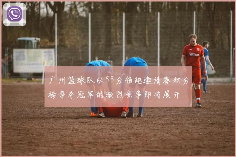 广州篮球队以55分领跑邀请赛积分榜争夺冠军的激烈竞争即将展开