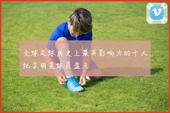 全球足球历史上最具影响力的十大纪录明星球员盘点