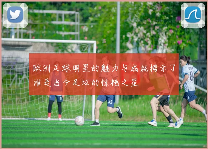 欧洲足球明星的魅力与成就揭示了谁是当今足坛的惊艳之星
