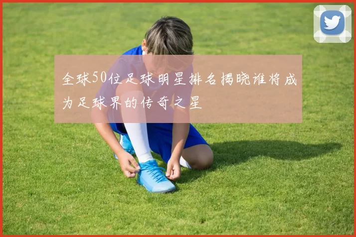 全球50位足球明星排名揭晓谁将成为足球界的传奇之星