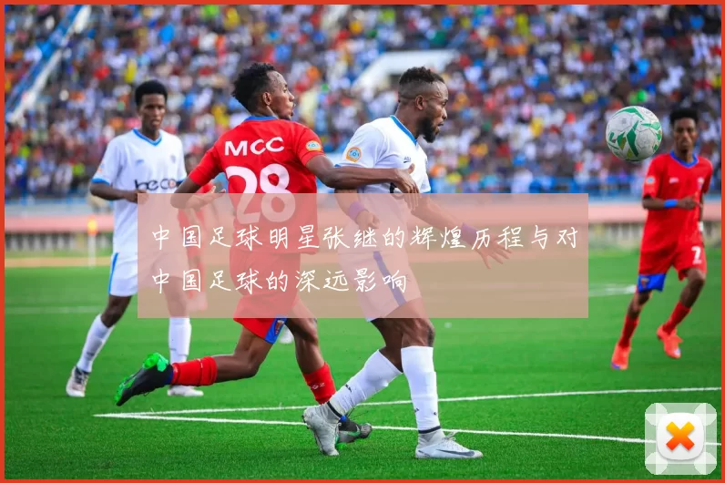 中国足球明星张继的辉煌历程与对中国足球的深远影响
