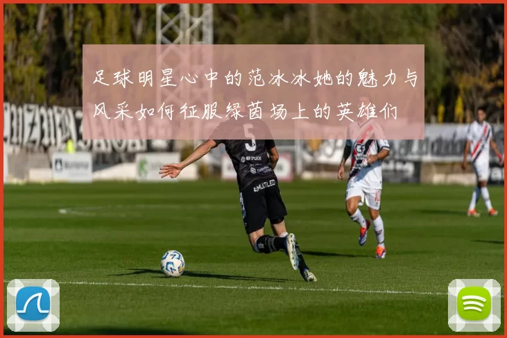 足球明星心中的范冰冰她的魅力与风采如何征服绿茵场上的英雄们